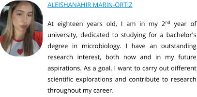 ALEISHANAHIR MARIN-ORTIZ At eighteen years old, I am in my 2nd year of university, dedicated to studying for a bachelor's degree in microbiology. I have an outstanding research interest, both now and in my future aspirations. As a goal, I want to carry out different scientific explorations and contribute to research throughout my career.