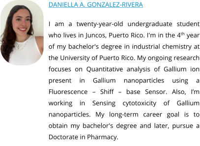 DANIELLA A. GONZALEZ-RIVERA  I am a twenty-year-old undergraduate student who lives in Juncos, Puerto Rico. I'm in the 4th year of my bachelor's degree in industrial chemistry at the University of Puerto Rico. My ongoing research focuses on Quantitative analysis of Gallium ion present in Gallium nanoparticles using a Fluorescence – Shiff – base Sensor. Also, I’m working in Sensing cytotoxicity of Gallium nanoparticles. My long-term career goal is to obtain my bachelor's degree and later, pursue a Doctorate in Pharmacy.