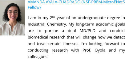 AMANDA AYALA-CUADRADO (NSF-PREM-MicroENetS Fellow) I am in my 2nd year of an undergraduate degree in Industrial Chemistry. My long-term academic goals are to pursue a dual MD/PhD and conduct biomedical research that will change how we detect and treat certain illnesses. I’m looking forward to conducting research with Prof. Oyola and my colleagues.