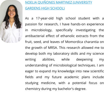 NOELIA QUIÑONES MARTINEZ (UNIVERSITY GARDENS HIGH SCHOOL)  As a 17-year-old high school student with a passion for research, I have hands-on experience in microbiology, specifically investigating the antibacterial effect of ethanolic extracts from the fruit, seed, and leaves of Momordica charantia on the growth of MRSA. This research allowed me to develop both my laboratory skills and my science writing abilities, while deepening my understanding of microbiological techniques. I am eager to expand my knowledge into new scientific fields and my future academic plans include studying medicine, with a potential focus on chemistry during my bachelor's degree.