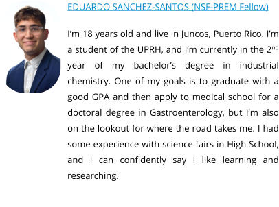 EDUARDO SANCHEZ-SANTOS (NSF-PREM Fellow) I’m 18 years old and live in Juncos, Puerto Rico. I’m a student of the UPRH, and I’m currently in the 2nd year of my bachelor’s degree in industrial chemistry. One of my goals is to graduate with a good GPA and then apply to medical school for a doctoral degree in Gastroenterology, but I’m also on the lookout for where the road takes me. I had some experience with science fairs in High School, and I can confidently say I like learning and researching.