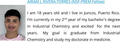 AIRAM J. RIVERA-TORRES (NSF-PREM Fellow) I am 18 years old and I live in Juncos, Puerto Rico. I'm currently in my 2nd year of my bachelor's degree in Industrial Chemistry and excited  for the next years.  My goal is graduate from Industrial Chemistry and study my doctorate in medicine.